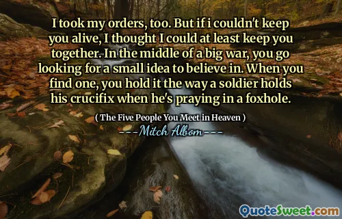 Ik heb mijn bevelen ook aangenomen. Maar als ik je niet in leven kon houden, dacht ik dat ik je tenminste bij elkaar kon houden. Midden in een grote oorlog ga je op zoek naar een klein idee om in te geloven. Als je er een vindt, houd je het vast zoals een soldaat zijn kruisbeeld vasthoudt als hij in een schuttersputje aan het bidden is.