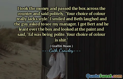 I took the money and passed the box across the counter and said politely, 'Your choice of colour really lacks style.' I smiled and Beth laughed and the guy asked to see my manager. I got Bert and he leant over the box and looked at the paint and said, 'Ed was being polite. Your choice of colour is shit.'