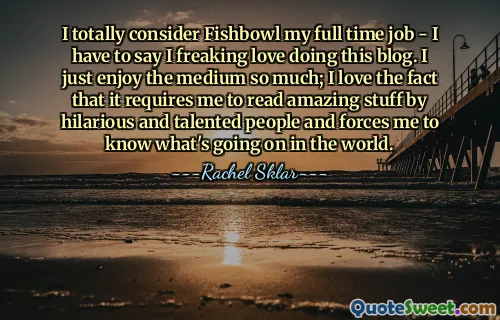 I totally consider Fishbowl my full time job - I have to say I freaking love doing this blog. I just enjoy the medium so much; I love the fact that it requires me to read amazing stuff by hilarious and talented people and forces me to know what's going on in the world.