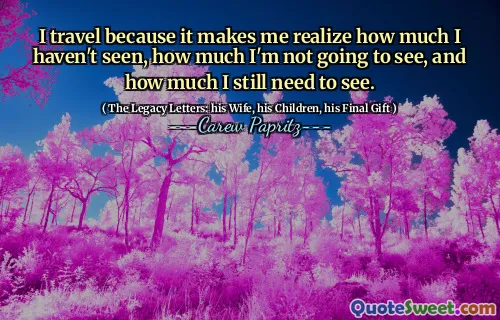 I travel because it makes me realize how much I haven't seen, how much I'm not going to see, and how much I still need to see.
