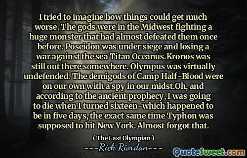 I tried to imagine how things could get much worse. The gods were in the Midwest fighting a huge monster that had almost defeated them once before. Poseidon was under siege and losing a war against the sea Titan Oceanus.Kronos was still out there somewhere. Olympus was virtually undefended. The demigods of Camp Half-Blood were on our own with a spy in our midst.Oh, and according to the ancient prophecy, I was going to die when I turned sixteen-which happened to be in five days, the exact same time Typhon was supposed to hit New York. Almost forgot that.