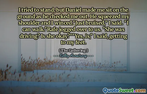 I tried to stand, but Daniel made me sit on the ground as he checked me out. He squeezed my shoulder and I winced."Just bruised," I said. "I can walk."Rafe jogged over to us. "She was driving? Is she okay?""Yes, is," I said, getting to my feet.