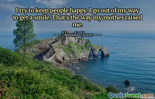 I try to keep people happy. I go out of my way to get a smile. That's the way my mother raised me.