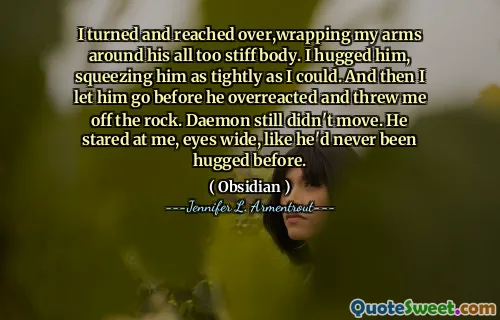 I turned and reached over,wrapping my arms around his all too stiff body. I hugged him, squeezing him as tightly as I could. And then I let him go before he overreacted and threw me off the rock. Daemon still didn't move. He stared at me, eyes wide, like he'd never been hugged before.