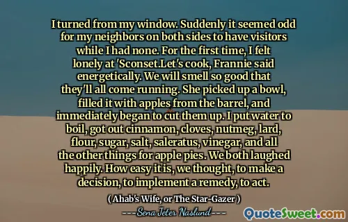 I turned from my window. Suddenly it seemed odd for my neighbors on both sides to have visitors while I had none. For the first time, I felt lonely at 'Sconset.Let's cook, Frannie said energetically. We will smell so good that they'll all come running. She picked up a bowl, filled it with apples from the barrel, and immediately began to cut them up. I put water to boil, got out cinnamon, cloves, nutmeg, lard, flour, sugar, salt, saleratus, vinegar, and all the other things for apple pies. We both laughed happily. How easy it is, we thought, to make a decision, to implement a remedy, to act.