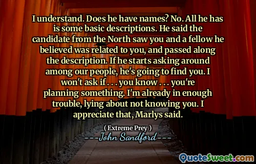I understand. Does he have names? No. All he has is some basic descriptions. He said the candidate from the North saw you and a fellow he believed was related to you, and passed along the description. If he starts asking around among our people, he's going to find you. I won't ask if . . . you know . . . you're planning something. I'm already in enough trouble, lying about not knowing you. I appreciate that, Marlys said.