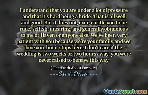 I understand that you are under a lot of pressure and that it's hard being a bride. That is all well and good. But it does not, ever, entitle you to be rude, selfish, uncaring, and generally obnoxious to me or Haven or anyone else. We've been very patient with you because we're your family and we love you, but it stops here. I don't care if the wedding is two weeks or two hours away, you were never raised to behave this way.
