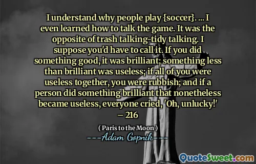 我知道为什么人们踢{足球}。 ...我什至学会了如何谈论游戏。这是垃圾说话的对立面。我想你必须称呼它。如果您做得很好，那就太好了。毫无用处的东西毫无用处。如果你们所有人在一起没用，那你就是垃圾。而且，如果一个人做的事情仍然变得毫无用处，每个人都哭了，“哦，不幸！” -  216