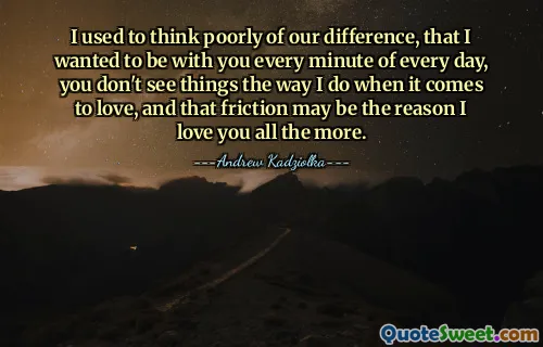 I used to think poorly of our difference, that I wanted to be with you every minute of every day, you don't see things the way I do when it comes to love, and that friction may be the reason I love you all the more.