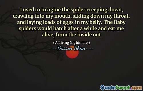 I used to imagine the spider creeping down, crawling into my mouth, sliding down my throat, and laying loads of eggs in my belly. The Baby spiders would hatch after a while and eat me alive, from the inside out