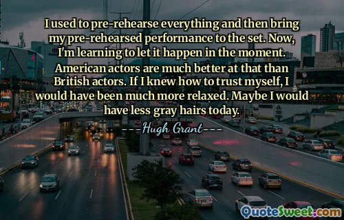 I used to pre-rehearse everything and then bring my pre-rehearsed performance to the set. Now, I'm learning to let it happen in the moment. American actors are much better at that than British actors. If I knew how to trust myself, I would have been much more relaxed. Maybe I would have less gray hairs today.
