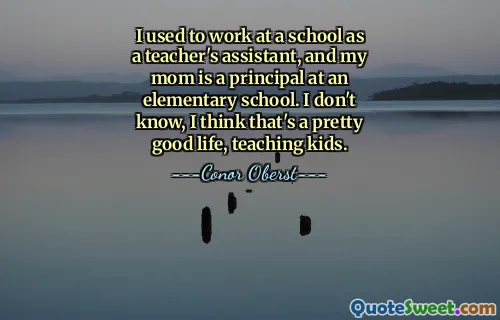I used to work at a school as a teacher's assistant, and my mom is a principal at an elementary school. I don't know, I think that's a pretty good life, teaching kids.