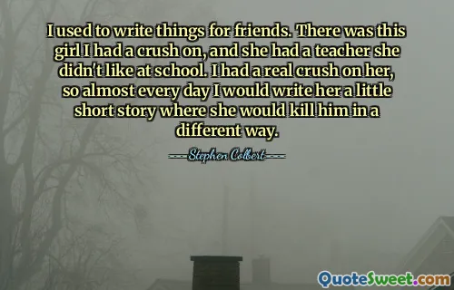 I used to write things for friends. There was this girl I had a crush on, and she had a teacher she didn't like at school. I had a real crush on her, so almost every day I would write her a little short story where she would kill him in a different way.