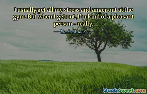 I usually get all my stress and anger out at the gym. But when I get out, I'm kind of a pleasant person - really.