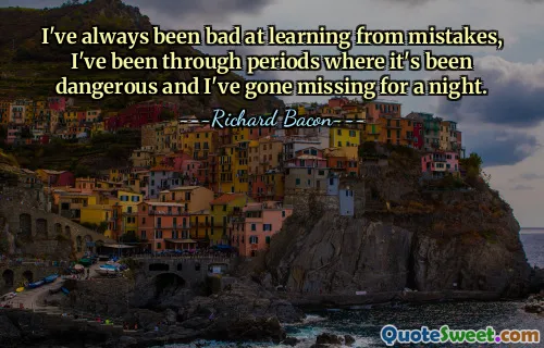 I've always been bad at learning from mistakes, I've been through periods where it's been dangerous and I've gone missing for a night.