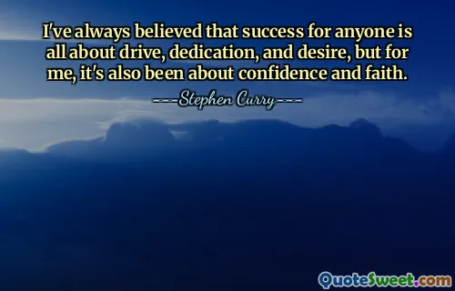 I've always believed that success for anyone is all about drive, dedication, and desire, but for me, it's also been about confidence and faith.