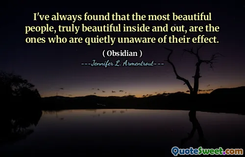 I've always found that the most beautiful people, truly beautiful inside and out, are the ones who are quietly unaware of their effect.