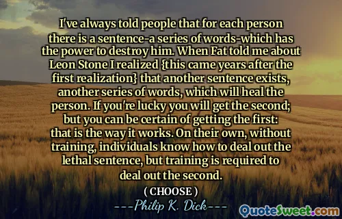 I've always told people that for each person there is a sentence-a series of words-which has the power to destroy him. When Fat told me about Leon Stone I realized {this came years after the first realization} that another sentence exists, another series of words, which will heal the person. If you're lucky you will get the second; but you can be certain of getting the first: that is the way it works. On their own, without training, individuals know how to deal out the lethal sentence, but training is required to deal out the second.