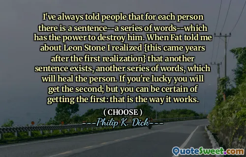 I've always told people that for each person there is a sentence--a series of words--which has the power to destroy him. When Fat told me about Leon Stone I realized {this came years after the first realization} that another sentence exists, another series of words, which will heal the person. If you're lucky you will get the second; but you can be certain of getting the first: that is the way it works.