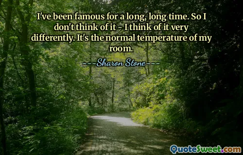 I've been famous for a long, long time. So I don't think of it - I think of it very differently. It's the normal temperature of my room.