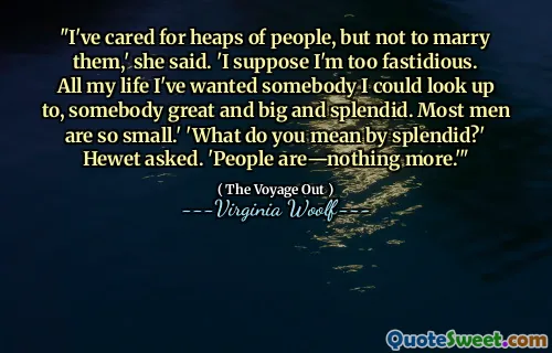 "I've cared for heaps of people, but not to marry them,' she said. 'I suppose I'm too fastidious. All my life I've wanted somebody I could look up to, somebody great and big and splendid. Most men are so small.' 'What do you mean by splendid?' Hewet asked. 'People are—nothing more.'"