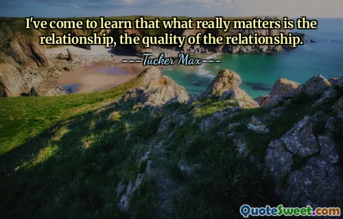 I've come to learn that what really matters is the relationship, the quality of the relationship.