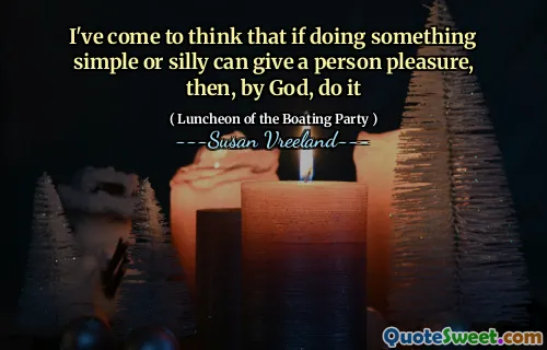 I've come to think that if doing something simple or silly can give a person pleasure, then, by God, do it