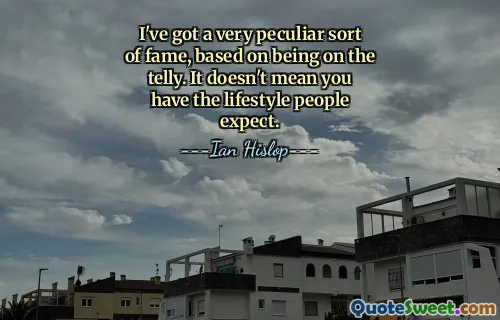 I've got a very peculiar sort of fame, based on being on the telly. It doesn't mean you have the lifestyle people expect.