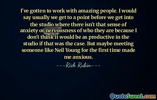 I've gotten to work with amazing people. I would say usually we get to a point before we get into the studio where there isn't that sense of anxiety or nervousness of who they are because I don't think it would be as productive in the studio if that was the case. But maybe meeting someone like Neil Young for the first time made me anxious.
