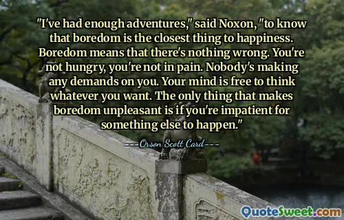 "I've had enough adventures," said Noxon, "to know that boredom is the closest thing to happiness. Boredom means that there's nothing wrong. You're not hungry, you're not in pain. Nobody's making any demands on you. Your mind is free to think whatever you want. The only thing that makes boredom unpleasant is if you're impatient for something else to happen."