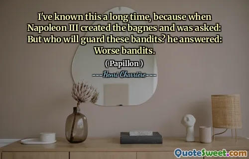 I've known this a long time, because when Napoleon III created the bagnes and was asked: But who will guard these bandits? he answered: Worse bandits.