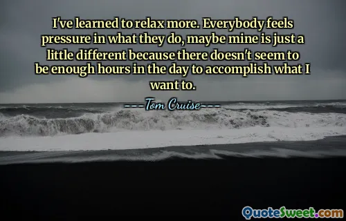 I've learned to relax more. Everybody feels pressure in what they do, maybe mine is just a little different because there doesn't seem to be enough hours in the day to accomplish what I want to.