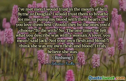 I've met men I would trust in the mouth of hell. Byrne or Douglas. I would trust them to breathe for me, to pump my blood with their hearts.Did you love them best? Would they be the ones you'd choose?To die with? No. The one time I've felt what you describe was with a woman.A lover, you mean? said Jack. Not your own flesh and blood?I think she was my own flesh and blood. I truly believe she was.