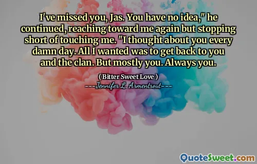I've missed you, Jas. You have no idea," he continued, reaching toward me again but stopping short of touching me. "I thought about you every damn day. All I wanted was to get back to you and the clan. But mostly you. Always you.