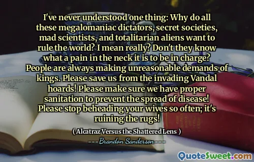 I've never understood one thing: Why do all these megalomaniac dictators, secret societies, mad scientists, and totalitarian aliens want to rule the world? I mean really? Don't they know what a pain in the neck it is to be in charge? People are always making unreasonable demands of kings. Please save us from the invading Vandal hoards! Please make sure we have proper sanitation to prevent the spread of disease! Please stop beheading your wives so often; it's ruining the rugs!
