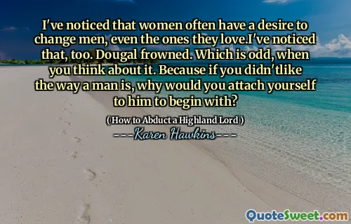 I've noticed that women often have a desire to change men, even the ones they love.I've noticed that, too. Dougal frowned. Which is odd, when you think about it. Because if you didn'tlike the way a man is, why would you attach yourself to him to begin with?