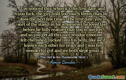 I've noticed this: when it's the first date, and you fuck, the guy hold you much better than he does the next few times. The first date, you're sort of the stand-in for whomever he loved last, before he fully realizes that you're not her, and so you get all this nice residue emotion. I felt cherished, tucked into his belly, like we'd known each other for years and I was his wonderful girl and we both slept great.