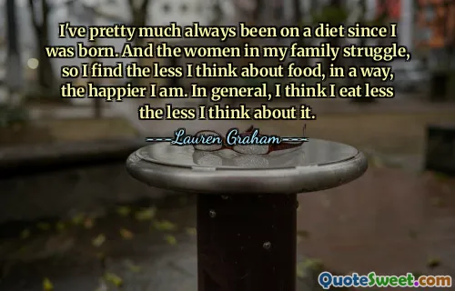 I've pretty much always been on a diet since I was born. And the women in my family struggle, so I find the less I think about food, in a way, the happier I am. In general, I think I eat less the less I think about it.