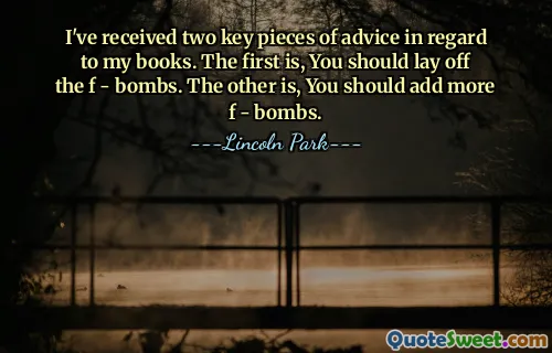 I've received two key pieces of advice in regard to my books. The first is, You should lay off the f - bombs. The other is, You should add more f - bombs.