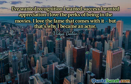 I've wanted recognition I wanted success I wanted appreciation I love the perks of being in the movies. I love the fame that comes with it - but that's why I became an actor.