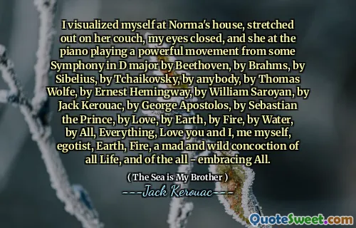 I visualized myself at Norma's house, stretched out on her couch, my eyes closed, and she at the piano playing a powerful movement from some Symphony in D major by Beethoven, by Brahms, by Sibelius, by Tchaikovsky, by anybody, by Thomas Wolfe, by Ernest Hemingway, by William Saroyan, by Jack Kerouac, by George Apostolos, by Sebastian the Prince, by Love, by Earth, by Fire, by Water, by All, Everything, Love you and I, me myself, egotist, Earth, Fire, a mad and wild concoction of all Life, and of the all - embracing All.