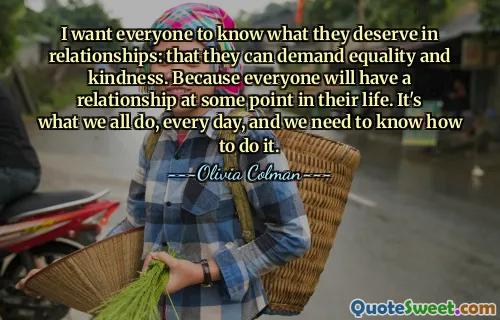 I want everyone to know what they deserve in relationships: that they can demand equality and kindness. Because everyone will have a relationship at some point in their life. It's what we all do, every day, and we need to know how to do it.