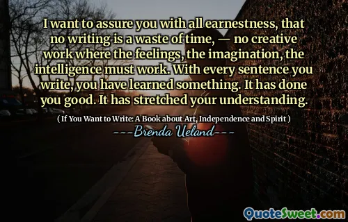 I want to assure you with all earnestness, that no writing is a waste of time, — no creative work where the feelings, the imagination, the intelligence must work. With every sentence you write, you have learned something. It has done you good. It has stretched your understanding.