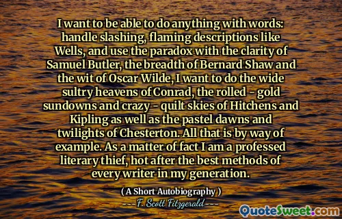 I want to be able to do anything with words: handle slashing, flaming descriptions like Wells, and use the paradox with the clarity of Samuel Butler, the breadth of Bernard Shaw and the wit of Oscar Wilde, I want to do the wide sultry heavens of Conrad, the rolled - gold sundowns and crazy - quilt skies of Hitchens and Kipling as well as the pastel dawns and twilights of Chesterton. All that is by way of example. As a matter of fact I am a professed literary thief, hot after the best methods of every writer in my generation.