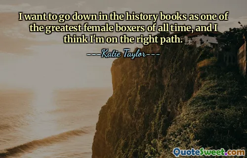 I want to go down in the history books as one of the greatest female boxers of all time, and I think I'm on the right path.