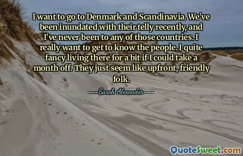 I want to go to Denmark and Scandinavia. We've been inundated with their telly recently, and I've never been to any of those countries. I really want to get to know the people. I quite fancy living there for a bit if I could take a month off. They just seem like upfront, friendly folk.