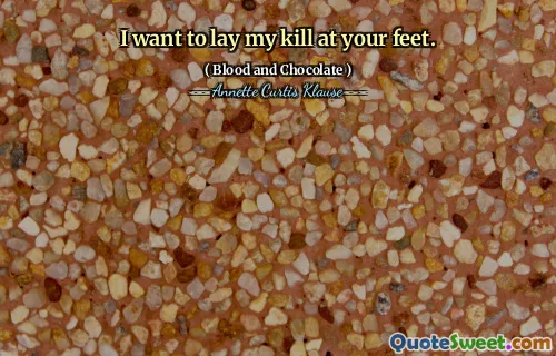 I want to lay my kill at your feet.