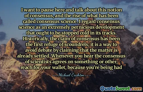 I want to pause here and talk about this notion of consensus, and the rise of what has been called consensus science. I regard consensus science as an extremely pernicious development that ought to be stopped cold in its tracks. Historically, the claim of consensus has been the first refuge of scoundrels; it is a way to avoid debate by claiming that the matter is already settled. Whenever you hear the consensus of scientists agrees on something or other, reach for your wallet, because you're being had