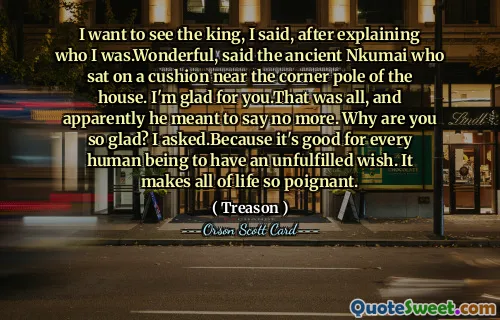 I want to see the king, I said, after explaining who I was.Wonderful, said the ancient Nkumai who sat on a cushion near the corner pole of the house. I'm glad for you.That was all, and apparently he meant to say no more. Why are you so glad? I asked.Because it's good for every human being to have an unfulfilled wish. It makes all of life so poignant.