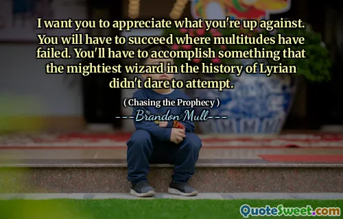 I want you to appreciate what you're up against. You will have to succeed where multitudes have failed. You'll have to accomplish something that the mightiest wizard in the history of Lyrian didn't dare to attempt.